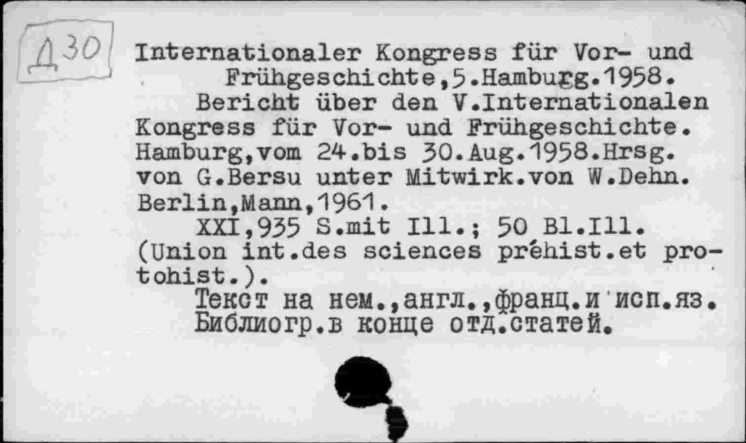 ﻿Internationaler Kongress für Vor- und Frühge s chi cht e, 5.Hamburg.1958.
Bericht über den V.Internationalen Kongress für Vor- und Frühgeschichte. Hamburg,vom 24.bis 30.Aug.1958.Hrsg, von G.Bersu unter Mitwirk.von W.Dehn. Berlin,Mann,1961.
XXI,955 S.mit Ill.; 50 Bl.Ill. (Union int.des sciences préhist.et pro-tohist.).
Текст на нем.,англ.,франц.иисп.яз.
Библиогр.в конце отд.статей.